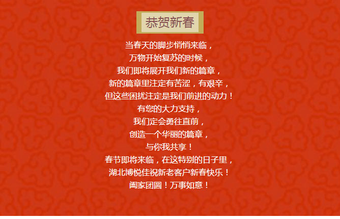 當春天的腳步悄悄來臨， 萬物開始復蘇的時候， 我們即將展開我們新的篇章， 新的篇章里注定有苦澀，有艱辛， 但這些困擾注定是我們前進的動力！ 有您的大力支持， 我們定會勇往直前， 創造一個華麗的篇章， 與你我共享！ 春節即將來臨，在這特別的日子里， 湖北博悅佳祝新老客戶新春快樂！ 闔家團圓！萬事如意！